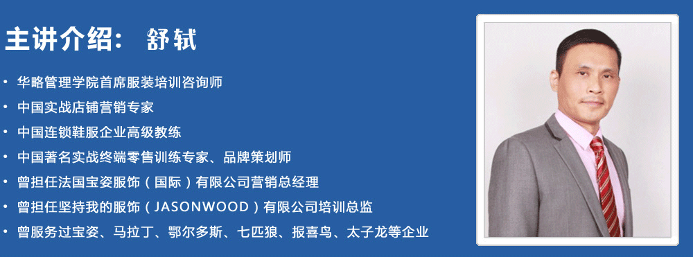 主讲介绍：舒轼
• 华略管理学院首席服装培训咨询师
• 中国实战店铺营销专家
• 中国连锁鞋服企业高级教练
• 中国著名实战终端零售训练专家、品牌策划师
• 曾担任法国宝姿服饰（国际）有限公司营销总经理
• 曾担任坚持我的服饰（jasonwood）有限公司培训总监
• 曾服务过宝姿、马拉丁、鄂尔多斯、七匹狼、报喜鸟、太子龙等企业